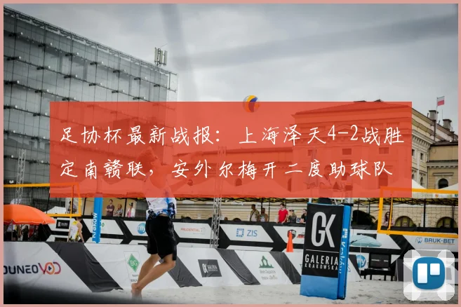 足协杯最新战报:上海泽天4-2战胜定南赣联,安外尔梅开二度助球队告捷