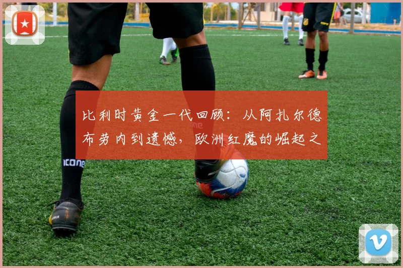比利时黄金一代回顾：从阿扎尔德布劳内到遗憾，欧洲红魔的崛起之路解析