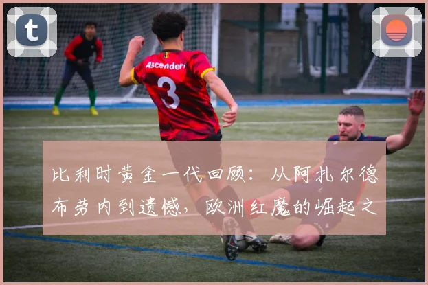 比利时黄金一代回顾:从阿扎尔德布劳内到遗憾,欧洲红魔的崛起之路解析