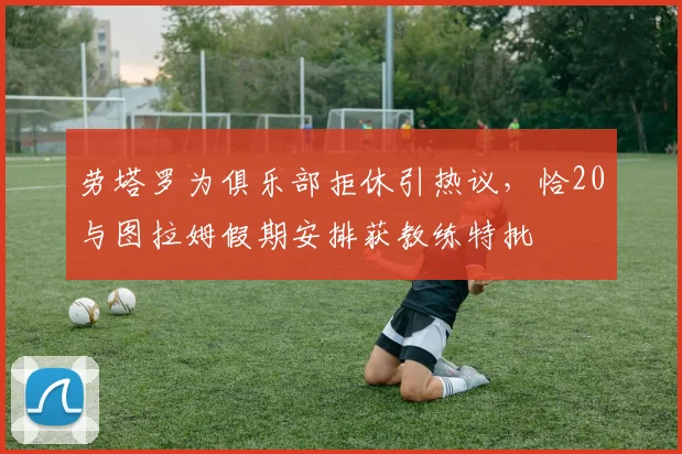 劳塔罗为俱乐部拒休引热议,恰20与图拉姆假期安排获教练特批