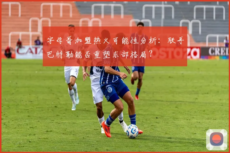 字母哥加盟热火可能性分析:联手巴特勒能否重塑东部格局?