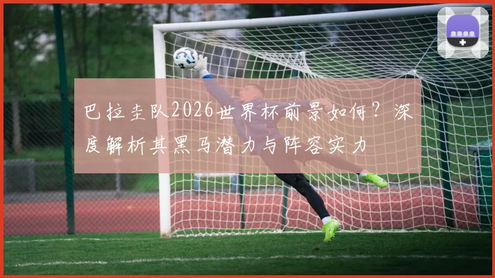 巴拉圭队2026世界杯前景如何？深度解析其黑马潜力与阵容实力
