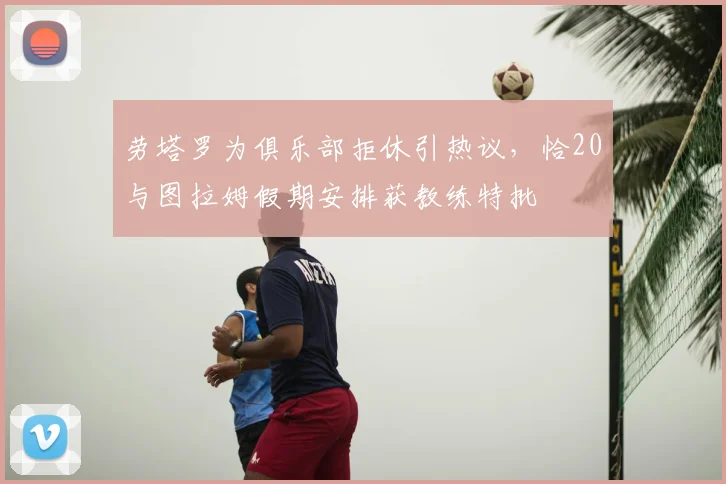 劳塔罗为俱乐部拒休引热议，恰20与图拉姆假期安排获教练特批