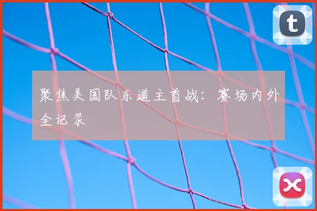 聚焦美国队东道主首战：赛场内外全记录